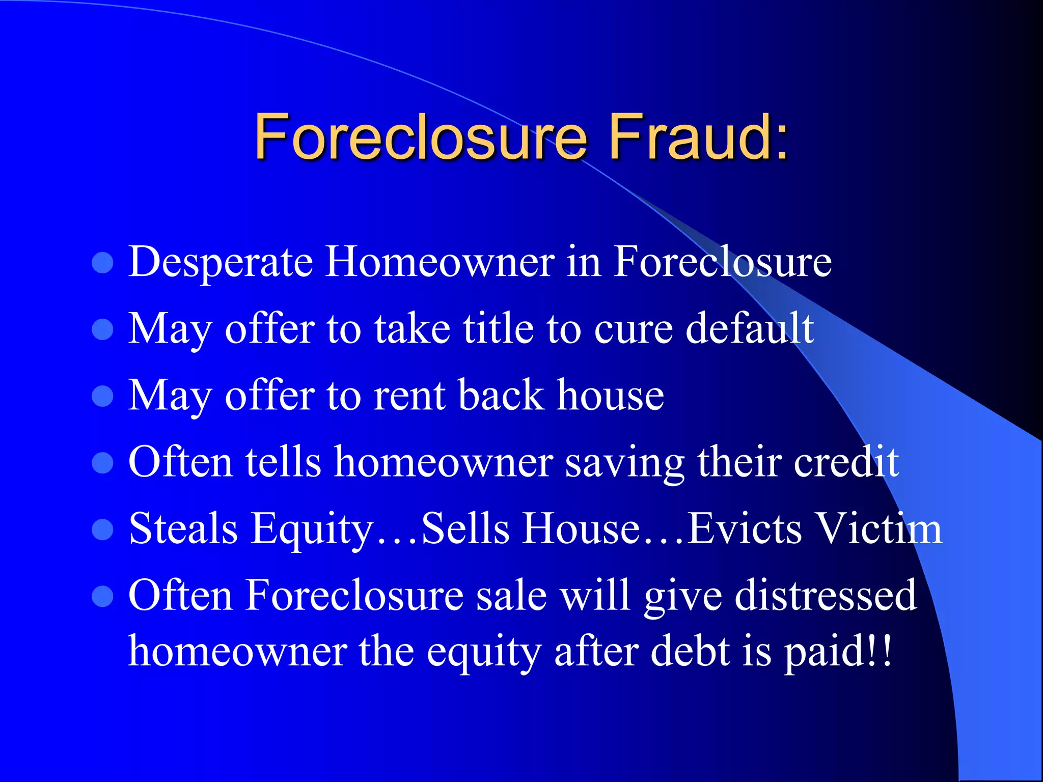 Foreclosure Fraud:Desperate Homeowner in ForeclosureMay offer to take title to cure defaultMay offer to rent back houseOften tells homeowner saving their creditSteals Equity…Sells House…Evicts VictimOften Foreclosure sale will give distressed homeowner the equity after debt is paid!!
