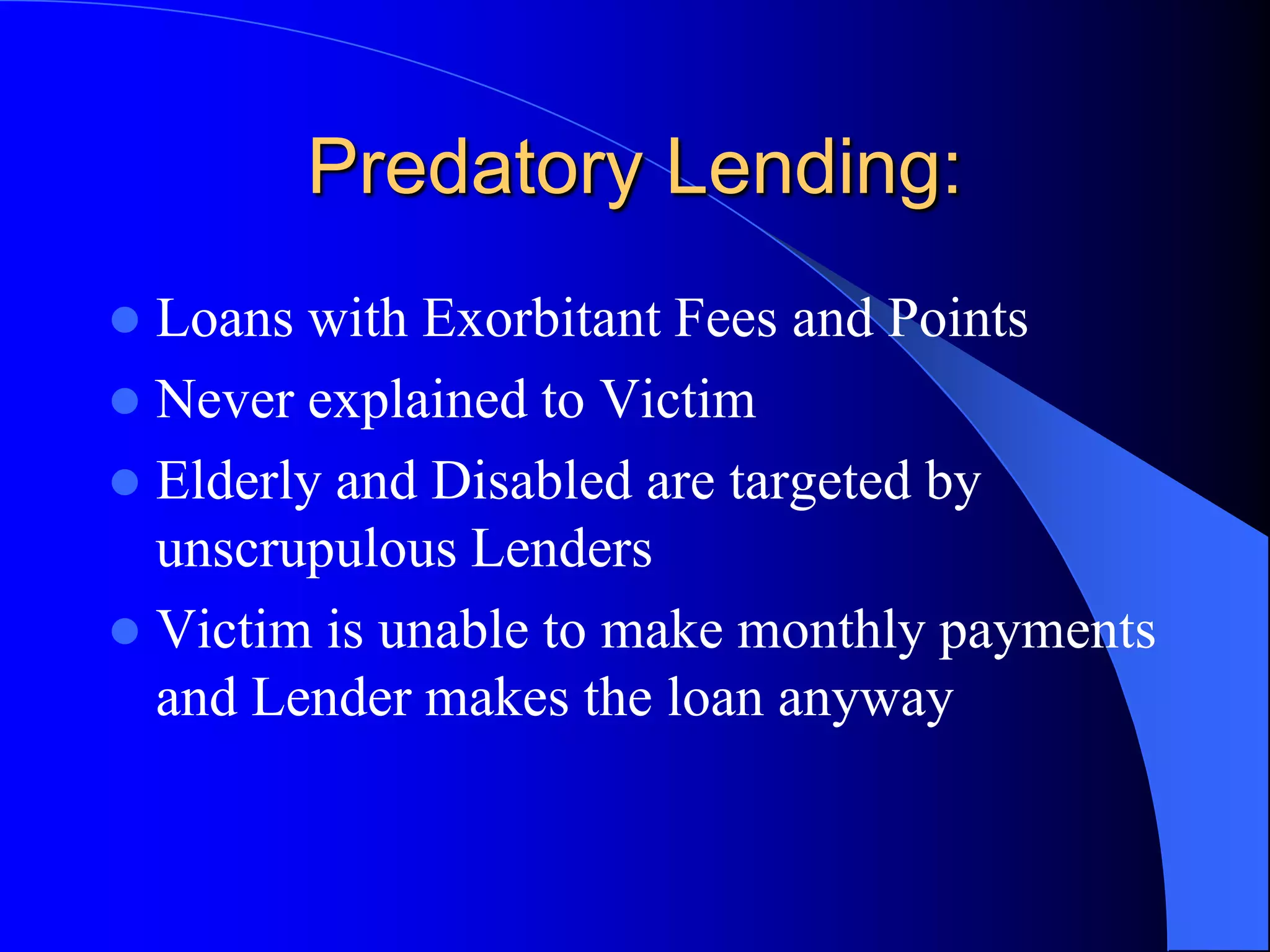 Predatory Lending:Loans with Exorbitant Fees and PointsNever explained to VictimElderly and Disabled are targeted by unscrupulous LendersVictim is unable to make monthly payments and Lender makes the loan anyway