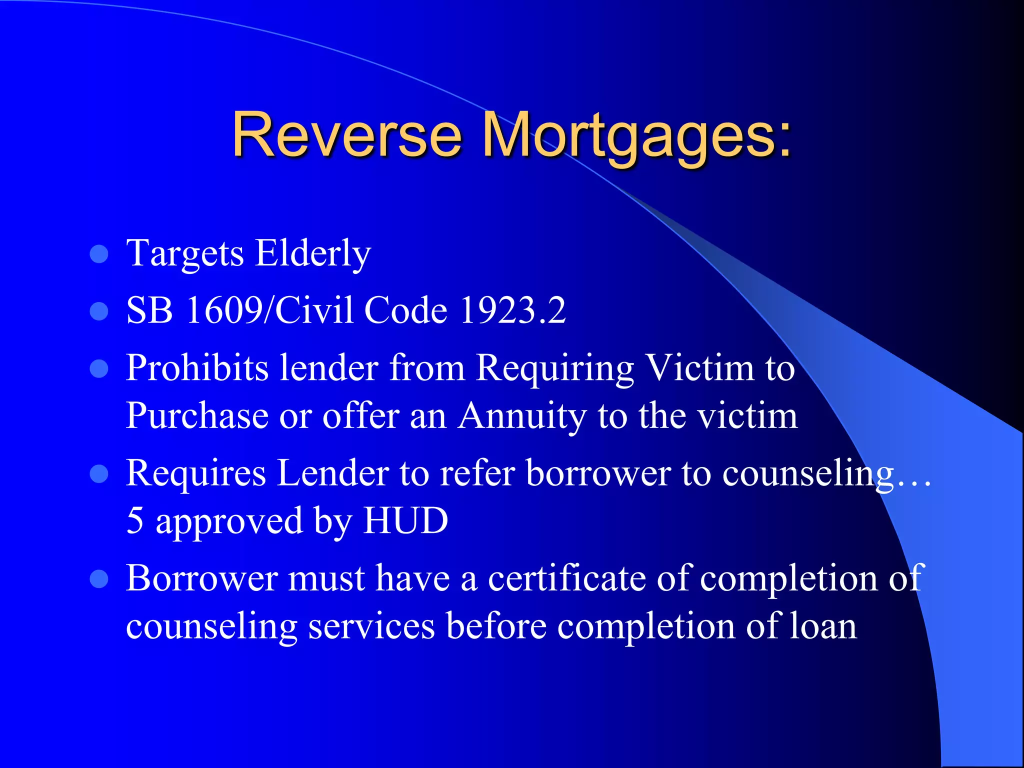 Reverse Mortgages:Targets ElderlySB 1609/Civil Code 1923.2Prohibits lender from Requiring Victim to Purchase or offer an Annuity to the victimRequires Lender to refer borrower to counseling… 5 approved by HUDBorrower must have a certificate of completion of counseling services before completion of loan