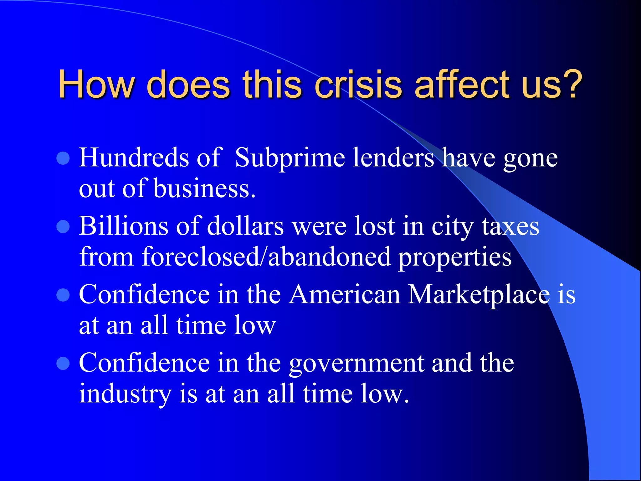 How does this crisis affect us? Hundreds of  Subprime lenders have gone out of business.Billions of dollars were lost in city taxes from foreclosed/abandoned propertiesConfidence in the American Marketplace is at an all time lowConfidence in the government and the industry is at an all time low. 