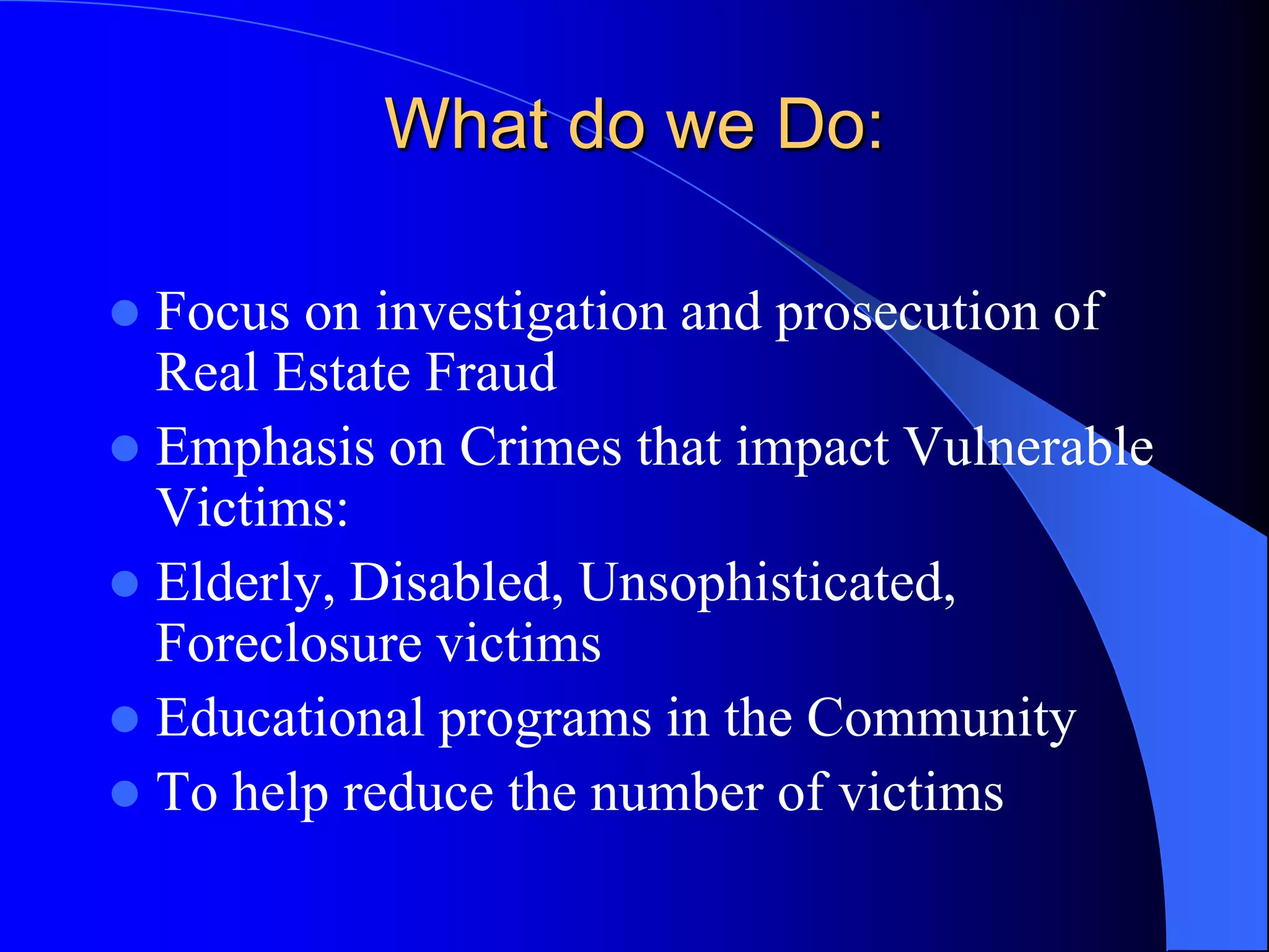What do we Do:Focus on investigation and prosecution of Real Estate FraudEmphasis on Crimes that impact Vulnerable Victims:Elderly, Disabled, Unsophisticated, Foreclosure victimsEducational programs in the CommunityTo help reduce the number of victims