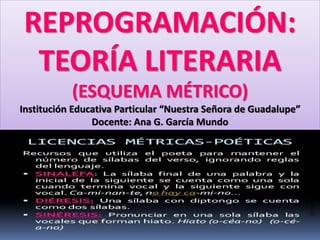REPROGRAMACIÓN:
TEORÍA LITERARIA
(ESQUEMA MÉTRICO)
Institución Educativa Particular “Nuestra Señora de Guadalupe”
Docente: Ana G. García Mundo
 
