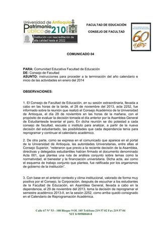 FACULTAD DE EDUCACIÓN
CONSEJO DE FACULTAD

COMUNICADO 04

PARA: Comunidad Educativa Facultad de Educación
DE: Consejo de Facultad
ASUNTO: instrucciones para proceder a la terminación del año calendario e
inicio de las actividades en enero del 2014

OBSERVACIONES:

1. El Consejo de Facultad de Educación, en su sesión extraordinaria, llevada a
cabo en las horas de la tarde, el 28 de noviembre del 2013, acta 2252, fue
informado sobre la reunión que realizó el Consejo Académico de la Universidad
de Antioquia, el día 28 de noviembre en las horas de la mañana, con el
propósito de evaluar la decisión tomada el día anterior por la Asamblea General
de Estudiantesde levantar el paro. En dicha reunión se dio potestad a cada
consejo de facultad, escuela o instituto para analizar, a partir de la nueva
decisión del estudiantado, las posibilidades que cada dependencia tenía para
reprogramar y continuar el calendario académico.
2. De otra parte, como se expresa en el comunicado que aparece en el portal
de la Universidad de Antioquia, las autoridades Universitarias, entre ellas el
Consejo Superior, “reiteraron que previo a la reciente decisión de la Asamblea,
directivas y delegados estudiantiles habían firmado el documento denominado
Acta 001, que plantea una ruta de análisis conjunto sobre temas como la
normatividad, el bienestar y la financiación universitaria. Dicha acta, así como
el esquema de trabajo conjunto que plantea, fue ratificada por los organismos
de gobierno de la institución”.

3. Con base en el anterior contexto y clima institucional, valorado de forma muy
positiva por el Consejo, la Corporación, después de escuchar a los estudiantes
de la Facultad de Educación, en Asamblea General, llevada a cabo en la
dependencia, el 29 de noviembre del 2013, toma la decisión de reprogramar el
semestre académico 2013-II, en la sesión 2252, como arriba quedó consignado
en el Calendario de Reprogramación Académica.

Calle 67 N° 53 - 108 Bloque 9 Of. 105 Teléfono 219 57 02 Fax 219 57 04
NIT 8-90980040-8

 