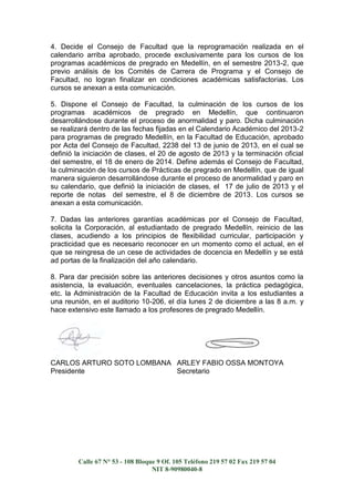 4. Decide el Consejo de Facultad que la reprogramación realizada en el
calendario arriba aprobado, procede exclusivamente para los cursos de los
programas académicos de pregrado en Medellín, en el semestre 2013-2, que
previo análisis de los Comités de Carrera de Programa y el Consejo de
Facultad, no logran finalizar en condiciones académicas satisfactorias. Los
cursos se anexan a esta comunicación.
5. Dispone el Consejo de Facultad, la culminación de los cursos de los
programas académicos de pregrado en Medellín, que continuaron
desarrollándose durante el proceso de anormalidad y paro. Dicha culminación
se realizará dentro de las fechas fijadas en el Calendario Académico del 2013-2
para programas de pregrado Medellín, en la Facultad de Educación, aprobado
por Acta del Consejo de Facultad, 2238 del 13 de junio de 2013, en el cual se
definió la iniciación de clases, el 20 de agosto de 2013 y la terminación oficial
del semestre, el 18 de enero de 2014. Define además el Consejo de Facultad,
la culminación de los cursos de Prácticas de pregrado en Medellín, que de igual
manera siguieron desarrollándose durante el proceso de anormalidad y paro en
su calendario, que definió la iniciación de clases, el 17 de julio de 2013 y el
reporte de notas del semestre, el 8 de diciembre de 2013. Los cursos se
anexan a esta comunicación.
7. Dadas las anteriores garantías académicas por el Consejo de Facultad,
solicita la Corporación, al estudiantado de pregrado Medellín, reinicio de las
clases, acudiendo a los principios de flexibilidad curricular, participación y
practicidad que es necesario reconocer en un momento como el actual, en el
que se reingresa de un cese de actividades de docencia en Medellín y se está
ad portas de la finalización del año calendario.
8. Para dar precisión sobre las anteriores decisiones y otros asuntos como la
asistencia, la evaluación, eventuales cancelaciones, la práctica pedagógica,
etc. la Administración de la Facultad de Educación invita a los estudiantes a
una reunión, en el auditorio 10-206, el día lunes 2 de diciembre a las 8 a.m. y
hace extensivo este llamado a los profesores de pregrado Medellín.

CARLOS ARTURO SOTO LOMBANA ARLEY FABIO OSSA MONTOYA
Presidente
Secretario

Calle 67 N° 53 - 108 Bloque 9 Of. 105 Teléfono 219 57 02 Fax 219 57 04
NIT 8-90980040-8

 