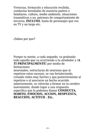 Vivencias, formación y educación recibida,
conductas heredadas de nuestros padres o
familiares, cultura, medio ambiente, situaciones
traumáticas o no, patrones de comportamiento de
terceros, INCLUSO, hasta de personajes que ves
en TV y un largo etc.




¿Sabes por que?




Porque tu mente, a cada segundo, va grabando
todo aquello que va ocurriendo a tu alrededor y ¡A
TI PRINCIPALMENTE! por medio de
formaciones
neuronales, estructuras de neuronas que al
repetirse estos sucesos, se van fortaleciendo,
creando redes muy fuertes y que posteriormente al
repetirse o al asociarse un hecho ocurrido
anteriormente, se volverán a formar en tu cerebro
nuevamente, dando lugar a una respuesta
especifica que la podemos llamar CONDUCTA,
HABITO, EMOCION, ACCION, RESPUESTA,
REACCION, ACTITUD . Etc.




                       - 10 -
 