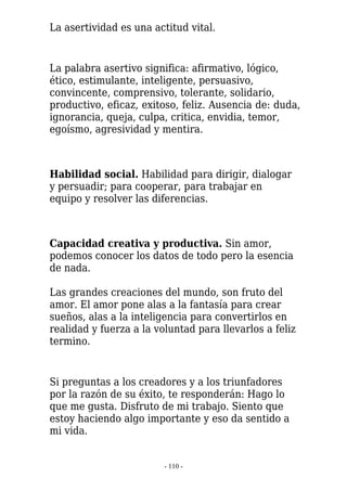 La asertividad es una actitud vital.


La palabra asertivo significa: afirmativo, lógico,
ético, estimulante, inteligente, persuasivo,
convincente, comprensivo, tolerante, solidario,
productivo, eficaz, exitoso, feliz. Ausencia de: duda,
ignorancia, queja, culpa, critica, envidia, temor,
egoísmo, agresividad y mentira.



Habilidad social. Habilidad para dirigir, dialogar
y persuadir; para cooperar, para trabajar en
equipo y resolver las diferencias.



Capacidad creativa y productiva. Sin amor,
podemos conocer los datos de todo pero la esencia
de nada.

Las grandes creaciones del mundo, son fruto del
amor. El amor pone alas a la fantasía para crear
sueños, alas a la inteligencia para convertirlos en
realidad y fuerza a la voluntad para llevarlos a feliz
termino.


Si preguntas a los creadores y a los triunfadores
por la razón de su éxito, te responderán: Hago lo
que me gusta. Disfruto de mi trabajo. Siento que
estoy haciendo algo importante y eso da sentido a
mi vida.


                         - 110 -
 