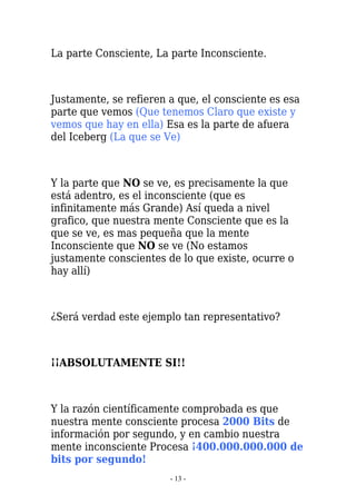 La parte Consciente, La parte Inconsciente.



Justamente, se refieren a que, el consciente es esa
parte que vemos (Que tenemos Claro que existe y
vemos que hay en ella) Esa es la parte de afuera
del Iceberg (La que se Ve)



Y la parte que NO se ve, es precisamente la que
está adentro, es el inconsciente (que es
infinitamente más Grande) Así queda a nivel
grafico, que nuestra mente Consciente que es la
que se ve, es mas pequeña que la mente
Inconsciente que NO se ve (No estamos
justamente conscientes de lo que existe, ocurre o
hay allí)



¿Será verdad este ejemplo tan representativo?



¡¡ABSOLUTAMENTE SI!!



Y la razón científicamente comprobada es que
nuestra mente consciente procesa 2000 Bits de
información por segundo, y en cambio nuestra
mente inconsciente Procesa ¡400.000.000.000 de
bits por segundo!
                        - 13 -
 