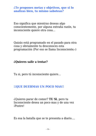 ¿Te propones metas y objetivos, que si lo
analizas bien, tu mismo saboteas?



Eso significa que mientras deseas algo
conscientemente, por alguna extraña razón, tu
inconsciente quiere otra cosa…



Quizás está programado en el pasado para otra
cosa y obviamente tu desconoces esta
programación (Por eso se llama Inconsciente;-)



¿Quieres salir a trotar?



Tu si, pero tú inconsciente quiere...



¡¡QUE DUERMAS UN POCO MAS!!



¿Quieres parar de comer? TU Si, pero tu
Inconsciente desea un poco mas y de una vez
¡Postre!



Es esa la batalla que se te presenta a diario….


                         - 16 -
 