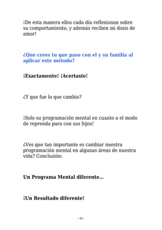 ¡De esta manera ellos cada día reflexionan sobre
su comportamiento, y además reciben mi dosis de
amor!



¿Que crees tu que paso con el y su familia al
aplicar este método?


¡Exactamente! ¡Acertaste!



¿Y que fue lo que cambio?



¡Solo su programación mental en cuanto a el modo
de reprenda para con sus hijos!



¿Ves que tan importante es cambiar nuestra
programación mental en algunas áreas de nuestra
vida? Conclusión:



Un Programa Mental diferente…



¡Un Resultado diferente!


                       - 45 -
 