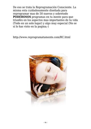 De eso se trata la Reprogramación Consciente. La
misma esta cuidadosamente diseñada para
reprogramar mas de 50 nuevos y sobretodo
PODEROSOS programas en tu mente para que
triunfes en los aspectos mas importantes de tu vida
(Todo en un solo lugar) y algo muy especial (No se
si lo has visto en la pagina;-)


http://www.reprogramatumente.com/RC.html




                        - 46 -
 