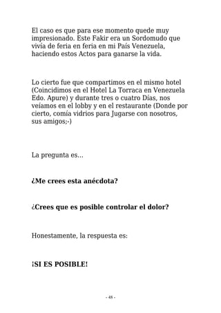 El caso es que para ese momento quede muy
impresionado. Este Fakir era un Sordomudo que
vivía de feria en feria en mi País Venezuela,
haciendo estos Actos para ganarse la vida.



Lo cierto fue que compartimos en el mismo hotel
(Coincidimos en el Hotel La Torraca en Venezuela
Edo. Apure) y durante tres o cuatro Días, nos
veíamos en el lobby y en el restaurante (Donde por
cierto, comía vidrios para Jugarse con nosotros,
sus amigos;-)




La pregunta es…


¿Me crees esta anécdota?


¿Crees que es posible controlar el dolor?



Honestamente, la respuesta es:



¡SI ES POSIBLE!



                       - 48 -
 