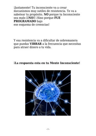 ¡Justamente! Tu inconsciente va a crear
mecanismos muy sutiles de resistencia. Te va a
sabotear tu propósito. NO porque tu Inconsciente
sea malo ¡¡NO!! ¡Sino porque FUE
PROGRAMADO bajo
ese esquema de creencias!




Y esa resistencia va a dificultar de sobremanera
que puedas VIBRAR a la frecuencia que necesitas
para atraer dinero a tu vida.




¡La respuesta esta en tu Mente Inconsciente!




                       -5-
 