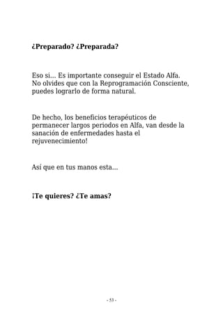 ¿Preparado? ¿Preparada?



Eso si… Es importante conseguir el Estado Alfa.
No olvides que con la Reprogramación Consciente,
puedes lograrlo de forma natural.


De hecho, los beneficios terapéuticos de
permanecer largos periodos en Alfa, van desde la
sanación de enfermedades hasta el
rejuvenecimiento!


Así que en tus manos esta…



¡Te quieres? ¿Te amas?




                       - 53 -
 
