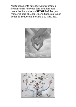 Afortunadamente aprenderás muy pronto a
Reprogramar tu mente para debilitar esas
creencias limitantes y a REFORZAR las que
requieres para obtener Dinero, Sanación, Amor,
Poder de Seducción, Fortuna a tu vida. Etc.




                       -6-
 