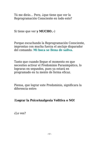 Tú me dirás… Pero, ¿que tiene que ver la
Reprogramación Consciente en todo esto?



Si tiene que ver y MUCHO.;-)


Porque escuchando la Reprogramación Consciente,
improntas con mucha fuerza el anclaje disparador
del comando: Mi boca se llena de saliva.


Tanto que cuando llegue el momento en que
necesites activar el Predominio Parasimpático, lo
lograras en segundos, pues ya estará en
programado en tu mente de forma eficaz.



Piensa, que lograr este Predominio, significara la
diferencia entre:


¡Lograr la PsicoAnalgesia Volitiva o NO!



¿Lo ves?




                        - 63 -
 