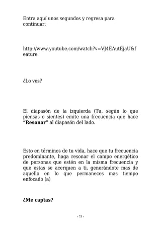 Entra aquí unos segundos y regresa para
continuar:




http://www.youtube.com/watch?v=VJ4EAutEjaU&f
eature




¿Lo ves?




El diapasón de la izquierda (Tu, según lo que
piensas o sientes) emite una frecuencia que hace
“Resonar” al diapasón del lado.




Esto en términos de tu vida, hace que tu frecuencia
predominante, haga resonar el campo energético
de personas que estén en la misma frecuencia y
que estas se acerquen a ti, generándote mas de
aquello en lo que permaneces mas tiempo
enfocado (a)



¿Me captas?


                       - 75 -
 