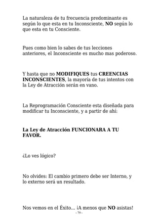 La naturaleza de tu frecuencia predominante es
según lo que esta en tu Inconsciente, NO según lo
que esta en tu Consciente.


Pues como bien lo sabes de tus lecciones
anteriores, el Inconsciente es mucho mas poderoso.



Y hasta que no MODIFIQUES tus CREENCIAS
INCONSCIENTES, la mayoría de tus intentos con
la Ley de Atracción serán en vano.



La Reprogramación Consciente esta diseñada para
modificar tu Inconsciente, y a partir de ahí:


La Ley de Atracción FUNCIONARA A TU
FAVOR.



¿Lo ves lógico?



No olvides: El cambio primero debe ser Interno, y
lo externo será un resultado.




Nos vemos en el Éxito… ¡A menos que NO asistas!
                       - 79 -
 