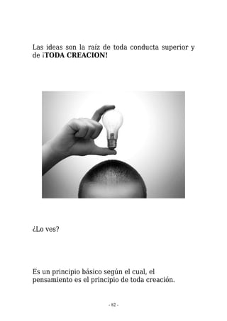 Las ideas son la raíz de toda conducta superior y
de ¡TODA CREACION!




¿Lo ves?




Es un principio básico según el cual, el
pensamiento es el principio de toda creación.


                        - 82 -
 