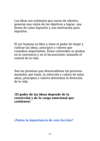 Las ideas son estímulos que nacen de adentro,
generan una visión de los objetivos a lograr, una
forma de como lograrlos y una motivación para
lograrlos.



El ser humano es libre y tiene el poder de elegir y
cultivar las ideas, principios y valores que
considera importantes. Estos contenidos se graban
en la conciencia y en el inconsciente, tomando el
control de la vida.



Son las premisas que desencadenan los procesos
mentales; por tanto, la selección y cultivo de estas
ideas, principios y valores determina la dirección
de la vida.



¡El poder de las ideas depende de la
convicción y de la carga emocional que
contienen!




¿Notas la importancia de esta lección?



                         - 83 -
 