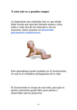 ¡Y esto solo es a grandes rasgos!



Lo importante que entiendas hoy es, que desde
bebe tuviste que ejercitar durante meses y años,
todos y cada uno de tus músculos y de tus
neuronas, hasta alcanzar un desarrollo
psicomotriz satisfactorio.




Este aprendizaje quedo grabado en el Inconsciente,
el cual es el verdadero protagonista de tu vida.




El Inconsciente se ocupa de casi todo, para que tu
mente consciente quede libre para pensar y
desarrollar nuevos proyectos.



                        - 85 -
 