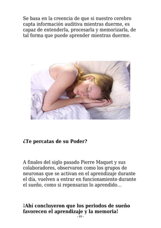 Se basa en la creencia de que si nuestro cerebro
capta información auditiva mientras duerme, es
capaz de entenderla, procesarla y memorizarla, de
tal forma que puede aprender mientras duerme.




¿Te percatas de su Poder?



A finales del siglo pasado Pierre Maquet y sus
colaboradores, observaron como los grupos de
neuronas que se activan en el aprendizaje durante
el día, vuelven a entrar en funcionamiento durante
el sueño, como si repensaran lo aprendido…



¡Ahí concluyeron que los periodos de sueño
favorecen el aprendizaje y la memoria!
                       - 89 -
 