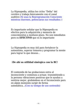 La Hipnopedia, utiliza los ciclos “Delta” del
cerebro y trabaja básicamente con el canal
auditivo (Si usas la Reprogramación Consciente
mientras duermes, potenciaras sus resultados;-)



Es importante señalar que la Hipnopedia es
efectiva para la adquisición y memoria de
conocimientos a mediano plazo. No son inmediatos
pero es EFECTIVO que es lo importante



La Hipnopedia es muy útil para fortalecer la
autoestima, superar temores y programar la mente
para lograr lo que deseas…


¡De ahí su utilidad sinérgica con la RC!



El contenido de las grabaciones entra al
inconsciente y comienza a actuar, transmitiendo a
la persona vibraciones positivas que le ayudan a
sentirse mejor, grabándose en el Inconsciente para
en algún momento surgir de forma
automática...(Con su tiempo de uso sostenido)




                       - 91 -
 