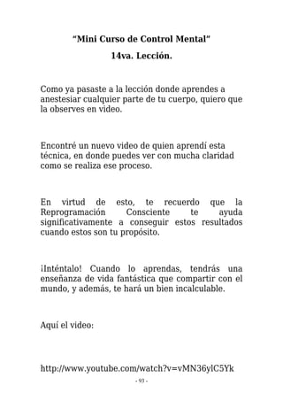 “Mini Curso de Control Mental”
                 14va. Lección.


Como ya pasaste a la lección donde aprendes a
anestesiar cualquier parte de tu cuerpo, quiero que
la observes en video.



Encontré un nuevo video de quien aprendí esta
técnica, en donde puedes ver con mucha claridad
como se realiza ese proceso.



En virtud de esto, te recuerdo que la
Reprogramación       Consciente    te    ayuda
significativamente a conseguir estos resultados
cuando estos son tu propósito.



¡Inténtalo! Cuando lo aprendas, tendrás una
enseñanza de vida fantástica que compartir con el
mundo, y además, te hará un bien incalculable.



Aquí el video:




http://www.youtube.com/watch?v=vMN36ylC5Yk
                       - 93 -
 