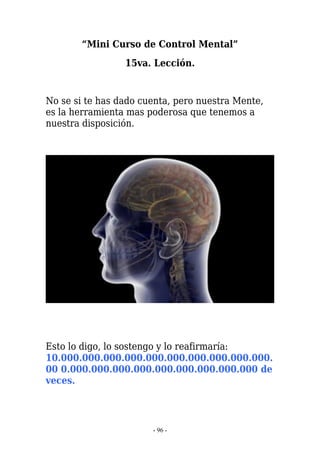 “Mini Curso de Control Mental”
                 15va. Lección.


No se si te has dado cuenta, pero nuestra Mente,
es la herramienta mas poderosa que tenemos a
nuestra disposición.




Esto lo digo, lo sostengo y lo reafirmaría:
10.000.000.000.000.000.000.000.000.000.000.
00 0.000.000.000.000.000.000.000.000.000 de
veces.




                       - 96 -
 