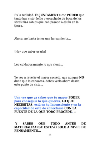 Es la realidad. Es JUSTAMENTE ese PODER que
tanto has visto, leído o escuchado de boca de los
seres mas sabios que han pasado o están en la
tierra.



Ahora, no basta tener una herramienta...



¡Hay que saber usarla!



Lee cuidadosamente lo que viene...



Te voy a revelar el mayor secreto, que aunque NO
dudo que lo conozcas, debes verlo ahora desde
este punto de vista...



Una vez que ya sabes que tu mayor PODER
para conseguir lo que quieras, LO QUE
NECESITAS, está en tu Inconsciente y en la
capacidad de este de conectarse CON LA
FUENTE DE LA QUE TODO PROCEDE, …


Y   SABES   QUE   TODO    ANTES    DE
MATERIALIZARSE ESTUVO SOLO A NIVEL DE
PENSAMIENTO...
                         - 97 -
 