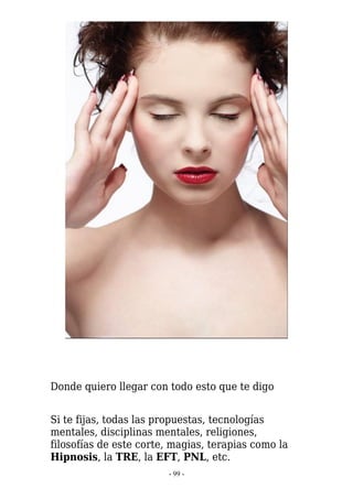 Donde quiero llegar con todo esto que te digo


Si te fijas, todas las propuestas, tecnologías
mentales, disciplinas mentales, religiones,
filosofías de este corte, magias, terapias como la
Hipnosis, la TRE, la EFT, PNL, etc.
                        - 99 -
 