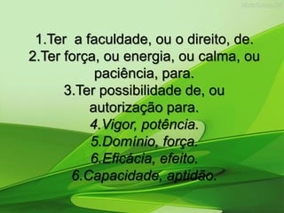 1.Ter a faculdade, ou o direito, de.
2.Ter força, ou energia, ou calma, ou
paciência, para.
3.Ter possibilidade de, ou
autorização para.
4.Vigor, potência.
5.Domínio, força.
6.Eficácia, efeito.
6.Capacidade, aptidão.
 