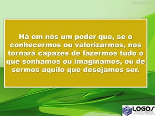 Há em nós um poder que, se o
conhecermos ou valorizarmos, nos
tornará capazes de fazermos tudo o
que sonhamos ou imaginamos, ou de
sermos aquilo que desejamos ser.
 