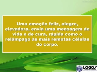 Uma emoção feliz, alegre,
elevadora, envia uma mensagem de
vida e de cura, rápida como o
relâmpago às mais remotas células
do corpo.
 