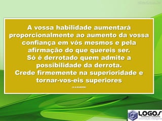 A vossa habilidade aumentará
proporcionalmente ao aumento da vossa
confiança em vós mesmos e pela
afirmação do que quereis ser.
Só é derrotado quem admite a
possibilidade da derrota.
Crede firmemente na superioridade e
tornar-vos-eis superiores
(O.S.MARDEN)
 