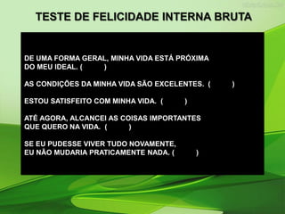 DE UMA FORMA GERAL, MINHA VIDA ESTÁ PRÓXIMA
DO MEU IDEAL. ( )
AS CONDIÇÕES DA MINHA VIDA SÃO EXCELENTES. ( )
ESTOU SATISFEITO COM MINHA VIDA. ( )
ATÉ AGORA, ALCANCEI AS COISAS IMPORTANTES
QUE QUERO NA VIDA. ( )
SE EU PUDESSE VIVER TUDO NOVAMENTE,
EU NÃO MUDARIA PRATICAMENTE NADA. ( )
TESTE DE FELICIDADE INTERNA BRUTA
 
