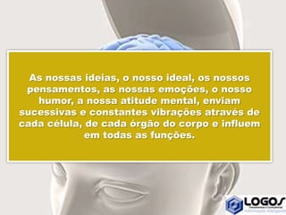 As nossas ideias, o nosso ideal, os nossos
pensamentos, as nossas emoções, o nosso
humor, a nossa atitude mental, enviam
sucessivas e constantes vibrações através de
cada célula, de cada órgão do corpo e influem
em todas as funções.
 