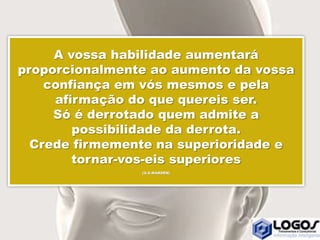 A vossa habilidade aumentará
proporcionalmente ao aumento da vossa
confiança em vós mesmos e pela
afirmação do que quereis ser.
Só é derrotado quem admite a
possibilidade da derrota.
Crede firmemente na superioridade e
tornar-vos-eis superiores
(O.S.MARDEN)
 