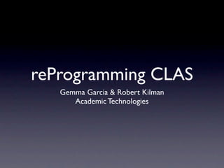 reProgramming CLAS
   Gemma Garcia & Robert Kilman
      Academic Technologies
 