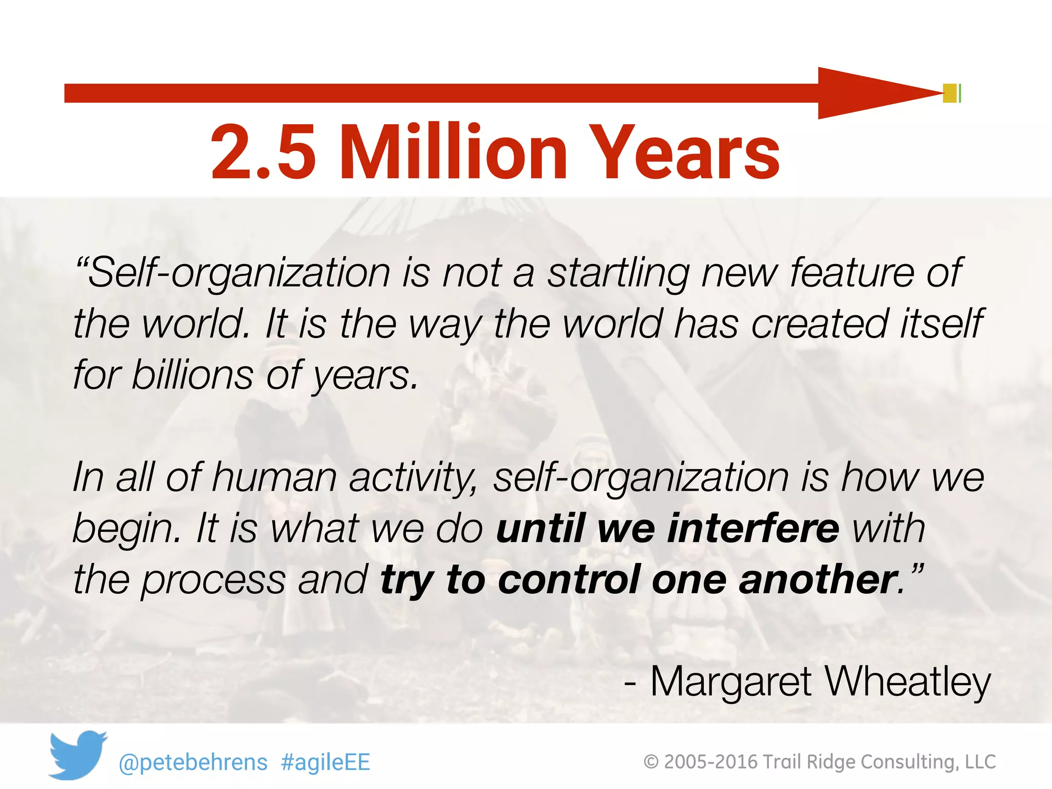 © 2005-2016 Trail Ridge Consulting, LLC@petebehrens #agileEE
2.5 Million Years
“Self-organization is not a startling new feature of
the world. It is the way the world has created itself
for billions of years.
In all of human activity, self-organization is how we
begin. It is what we do until we interfere with
the process and try to control one another.”
- Margaret Wheatley
 