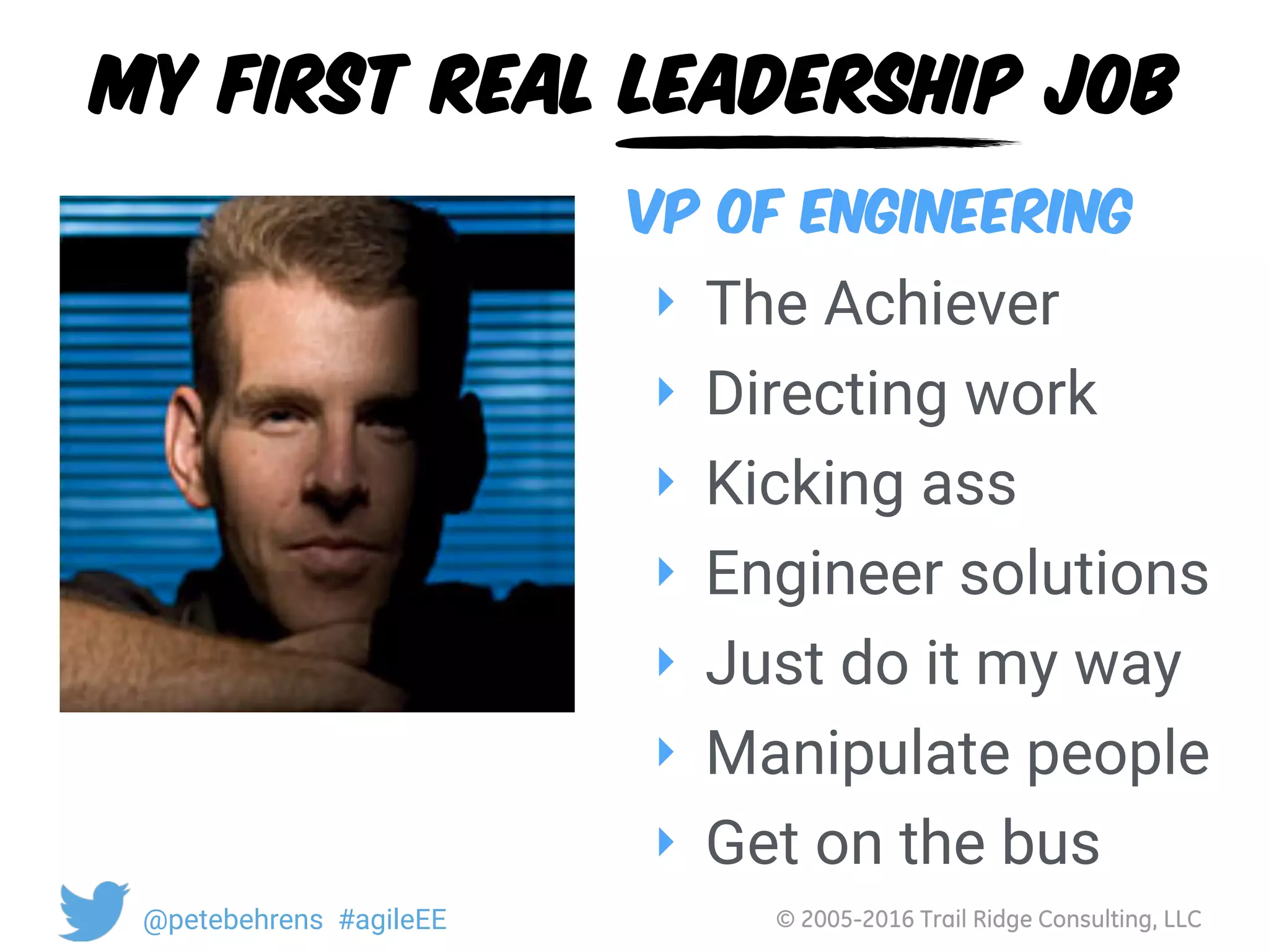© 2005-2016 Trail Ridge Consulting, LLC@petebehrens #agileEE
My first real leadership job
‣ The Achiever
‣ Directing work
‣ Kicking ass
‣ Engineer solutions
‣ Just do it my way
‣ Manipulate people
‣ Get on the bus
VP of Engineering
 