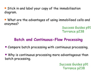 Stick in and label your copy of the immobilisation diagram. What are the advantages of using immobilised cells and enzymes? Success Guides p91 Torrance p238 Batch and Continuous-Flow Processing Compare batch processing with continuous processing. Why is continuous processing more advantageous than batch processing. Success Guides p91 Torrance p238 