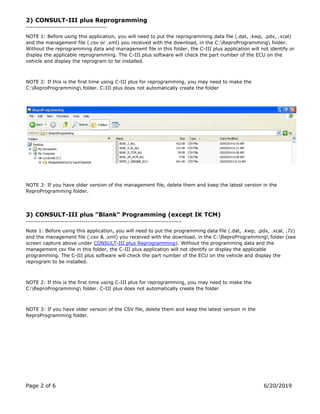 Page 2 of 6 6/20/2019
2) CONSULT-III plus Reprogramming
--------------------------------------
NOTE 1: Before using this application, you will need to put the reprogramming data file (.dat, .kwp, .pdx, .xcal)
and the management file (.csv or .xml) you received with the download, in the C:ReproProgramming folder.
Without the reprogramming data and management file in this folder, the C-III plus application will not identify or
display the applicable reprogramming. The C-III plus software will check the part number of the ECU on the
vehicle and display the reprogram to be installed.
NOTE 2: If this is the first time using C-III plus for reprogramming, you may need to make the
C:ReproProgramming folder. C-III plus does not automatically create the folder
NOTE 3: If you have older version of the management file, delete them and keep the latest version in the
ReproProgramming folder.
3) CONSULT-III plus "Blank" Programming (except IK TCM)
-------------------------------------------------------------------------
Note 1: Before using this application, you will need to put the programming data file (.dat, .kwp, .pdx, .xcal, .7z)
and the management file (.csv & .xml) you received with the download, in the C:ReproProgramming folder (see
screen capture above under CONSULT-III plus Reprogramming). Without the programming data and the
management csv file in this folder, the C-III plus application will not identify or display the applicable
programming. The C-III plus software will check the part number of the ECU on the vehicle and display the
reprogram to be installed.
NOTE 2: If this is the first time using C-III plus for reprogramming, you may need to make the
C:ReproProgramming folder. C-III plus does not automatically create the folder
NOTE 3: If you have older version of the CSV file, delete them and keep the latest version in the
ReproProgramming folder.
 