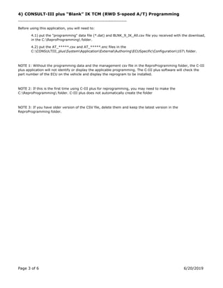 Page 3 of 6 6/20/2019
4) CONSULT-III plus “Blank” IK TCM (RWD 5-speed A/T) Programming
-------------------------------------------------------------------------
Before using this application, you will need to:
4.1) put the "programming" data file (*.dat) and BLNK_9_IK_All.csv file you received with the download,
in the C:ReproProgramming folder.
4.2) put the AT_.csv and AT_.enc files in the
C:CONSULTIII_plusSystemApplicationExternalAuthoringECUSpecificConfiguration107 folder.
NOTE 1: Without the programming data and the management csv file in the ReproProgramming folder, the C-III
plus application will not identify or display the applicable programming. The C-III plus software will check the
part number of the ECU on the vehicle and display the reprogram to be installed.
NOTE 2: If this is the first time using C-III plus for reprogramming, you may need to make the
C:ReproProgramming folder. C-III plus does not automatically create the folder
NOTE 3: If you have older version of the CSV file, delete them and keep the latest version in the
ReproProgramming folder.
 