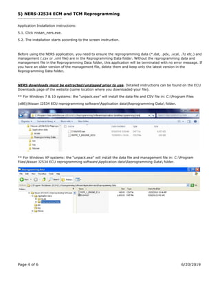 Page 4 of 6 6/20/2019
5) NERS-J2534 ECM and TCM Reprogramming
------------------------------
Application Installation instructions:
5.1. Click nissan_ners.exe.
5.2. The installation starts according to the screen instruction.
Before using the NERS application, you need to ensure the reprogramming data (*.dat, .pdx, .xcal, .7z etc.) and
management (.csv or .xml file) are in the Reprogramming Data folder. Without the reprogramming data and
management file in the Reprogramming Data folder, this application will be terminated with no error message. If
you have an older version of the management file, delete them and keep only the latest version in the
Reprogramming Data folder.
NERS downloads must be extracted/unzipped prior to use. Detailed instructions can be found on the ECU
Downloads page of the website (same location where you downloaded your file).
** For Windows 7 & 10 systems: the “unpack.exe” will install the data file and CSV file in: C:Program Files
(x86)Nissan J2534 ECU reprogramming softwareApplication dataReprogramming Data folder.
** For Windows XP systems: the “unpack.exe” will install the data file and management file in: C:Program
FilesNissan J2534 ECU reprogramming softwareApplication dataReprogramming Data folder.
 