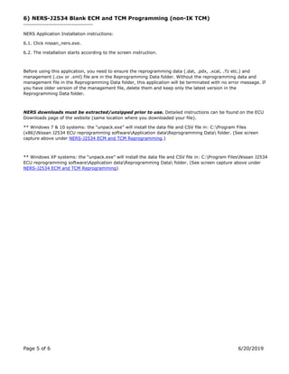 Page 5 of 6 6/20/2019
6) NERS-J2534 Blank ECM and TCM Programming (non-IK TCM)
------------------------------------
NERS Application Installation instructions:
6.1. Click nissan_ners.exe.
6.2. The installation starts according to the screen instruction.
Before using this application, you need to ensure the reprogramming data (.dat, .pdx, .xcal, .7z etc.) and
management (.csv or .xml) file are in the Reprogramming Data folder. Without the reprogramming data and
management file in the Reprogramming Data folder, this application will be terminated with no error message. If
you have older version of the management file, delete them and keep only the latest version in the
Reprogramming Data folder.
NERS downloads must be extracted/unzipped prior to use. Detailed instructions can be found on the ECU
Downloads page of the website (same location where you downloaded your file).
** Windows 7 & 10 systems: the “unpack.exe” will install the data file and CSV file in: C:Program Files
(x86)Nissan J2534 ECU reprogramming softwareApplication dataReprogramming Data folder. (See screen
capture above under NERS-J2534 ECM and TCM Reprogramming.)
** Windows XP systems: the “unpack.exe” will install the data file and CSV file in: C:Program FilesNissan J2534
ECU reprogramming softwareApplication dataReprogramming Data folder. (See screen capture above under
NERS-J2534 ECM and TCM Reprogramming)
 