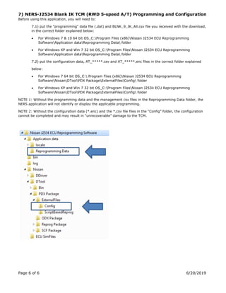 Page 6 of 6 6/20/2019
7) NERS-J2534 Blank IK TCM (RWD 5-speed A/T) Programming and Configuration
Before using this application, you will need to:
7.1) put the "programming" data file (.dat) and BLNK_9_IK_All.csv file you received with the download,
in the correct folder explained below:
• For Windows 7 & 10 64 bit OS_C:Program Files (x86)Nissan J2534 ECU Reprogramming
SoftwareApplication dataReprogramming Data folder
• For Windows XP and Win 7 32 bit OS_C:Program FilesNissan J2534 ECU Reprogramming
SoftwareApplication dataReprogramming Data folder
7.2) put the configuration data, AT_.csv and AT_.enc files in the correct folder explained
below:
• For Windows 7 64 bit OS_C: Program Files (x86)Nissan J2534 ECU Reprogramming
SoftwareNissanDToolPDX PackageExternalFilesConfig folder
• For Windows XP and Win 7 32 bit OS_C:Program FilesNissan J2534 ECU Reprogramming
SoftwareNissanDToolPDX PackageExternalFilesConfig folder
NOTE 1: Without the programming data and the management csv files in the Reprogramming Data folder, the
NERS application will not identify or display the applicable programming.
NOTE 2: Without the configuration data (*.enc) and the *.csv file files in the “Config” folder, the configuration
cannot be completed and may result in “unrecoverable” damage to the TCM.
 