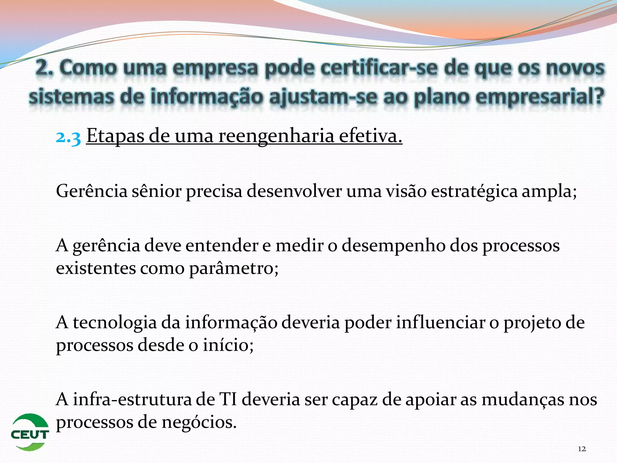 2.3 Etapas de uma reengenharia efetiva.

Gerência sênior precisa desenvolver uma visão estratégica ampla;

A gerência deve entender e medir o desempenho dos processos
existentes como parâmetro;

A tecnologia da informação deveria poder influenciar o projeto de
processos desde o início;

A infra-estrutura de TI deveria ser capaz de apoiar as mudanças nos
processos de negócios.
                                                                   12
 