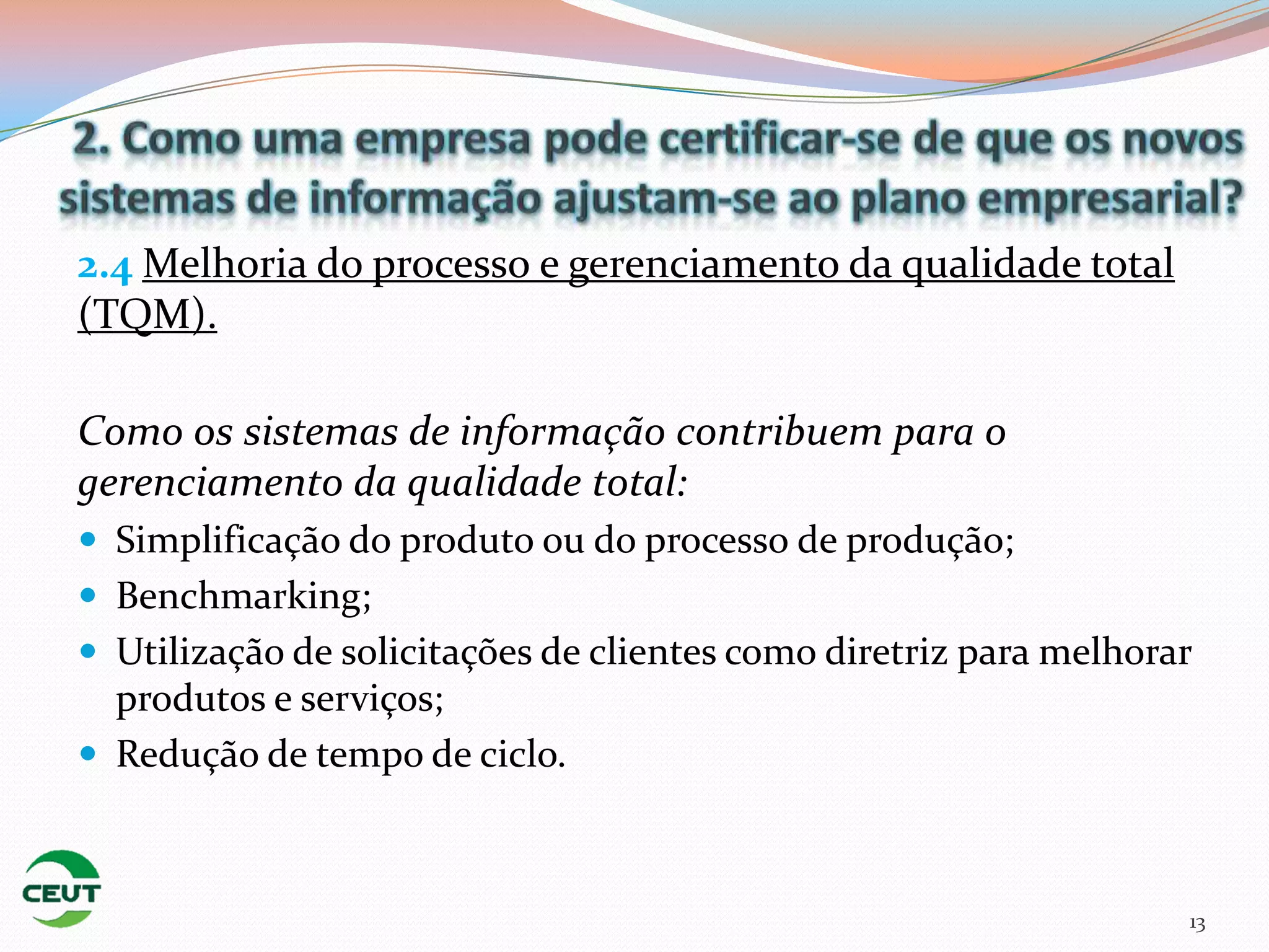2.4 Melhoria do processo e gerenciamento da qualidade total
(TQM).

Como os sistemas de informação contribuem para o
gerenciamento da qualidade total:
 Simplificação do produto ou do processo de produção;
 Benchmarking;
 Utilização de solicitações de clientes como diretriz para melhorar
  produtos e serviços;
 Redução de tempo de ciclo.



                                                                   13
 