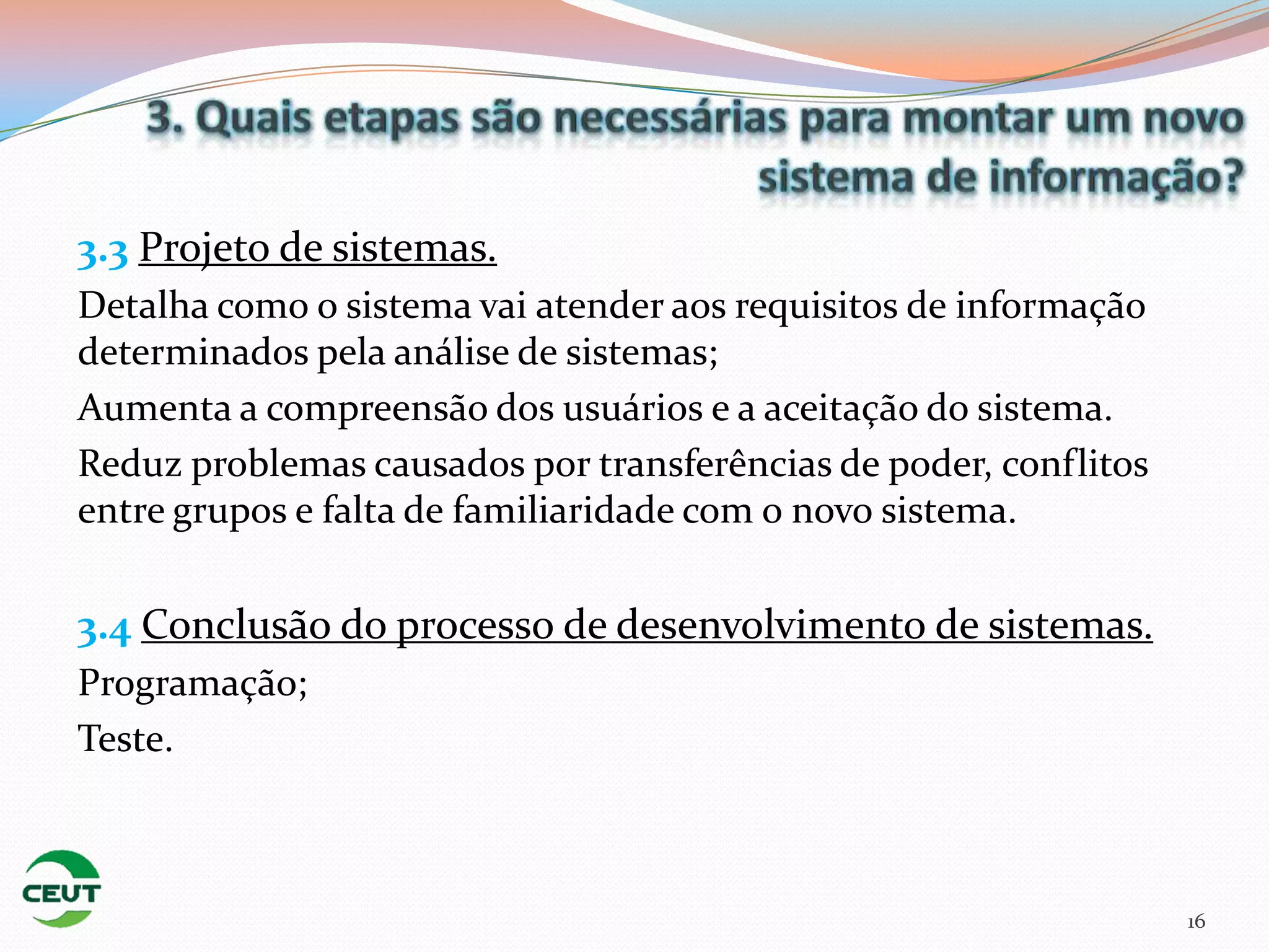 3.3 Projeto de sistemas.
Detalha como o sistema vai atender aos requisitos de informação
determinados pela análise de sistemas;
Aumenta a compreensão dos usuários e a aceitação do sistema.
Reduz problemas causados por transferências de poder, conflitos
entre grupos e falta de familiaridade com o novo sistema.

3.4 Conclusão do processo de desenvolvimento de sistemas.
Programação;
Teste.



                                                                  16
 