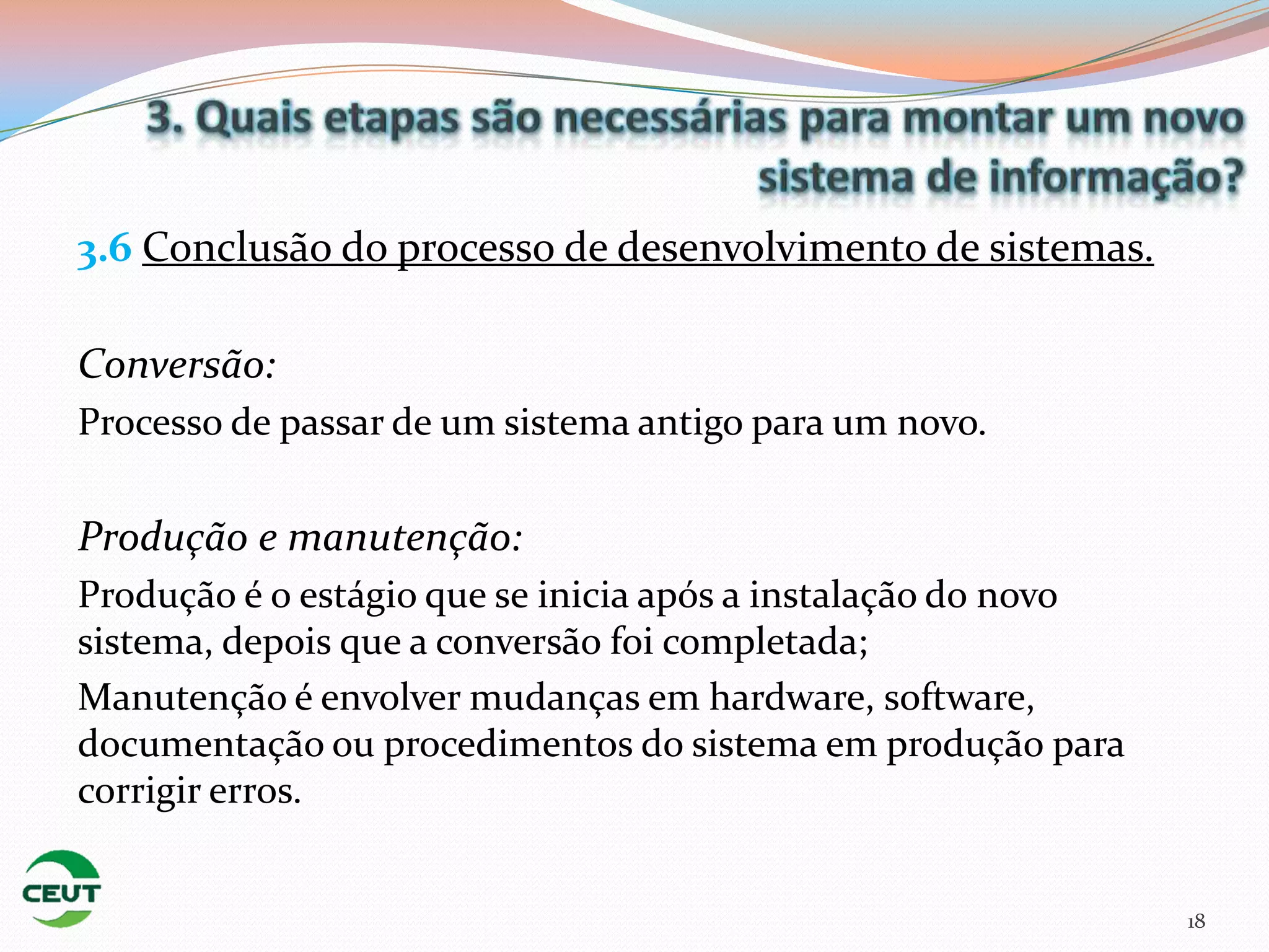 3.6 Conclusão do processo de desenvolvimento de sistemas.

Conversão:
Processo de passar de um sistema antigo para um novo.

Produção e manutenção:
Produção é o estágio que se inicia após a instalação do novo
sistema, depois que a conversão foi completada;
Manutenção é envolver mudanças em hardware, software,
documentação ou procedimentos do sistema em produção para
corrigir erros.


                                                               18
 